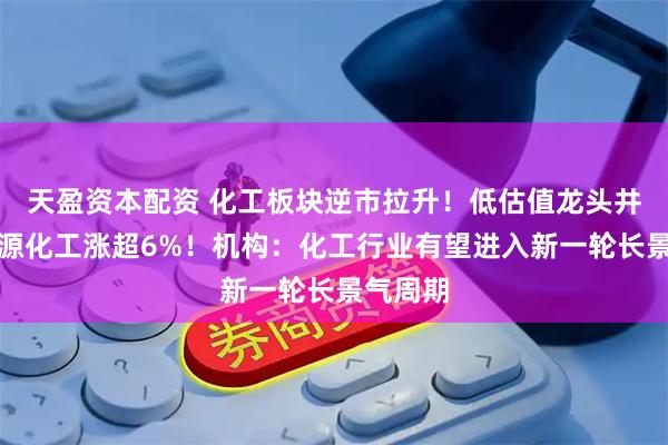 天盈资本配资 化工板块逆市拉升！低估值龙头井喷，博源化工涨超6%！机构：化工行业有望进入新一轮长景气周期