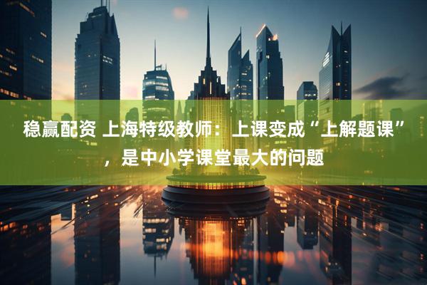 稳赢配资 上海特级教师：上课变成“上解题课”，是中小学课堂最大的问题