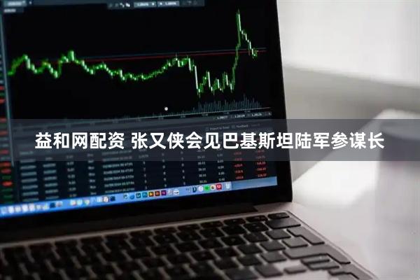 益和网配资 张又侠会见巴基斯坦陆军参谋长