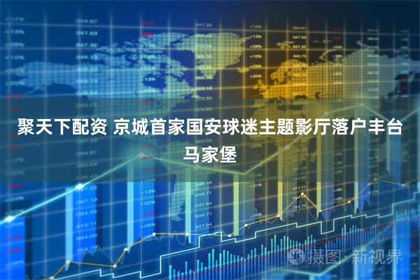 聚天下配资 京城首家国安球迷主题影厅落户丰台马家堡