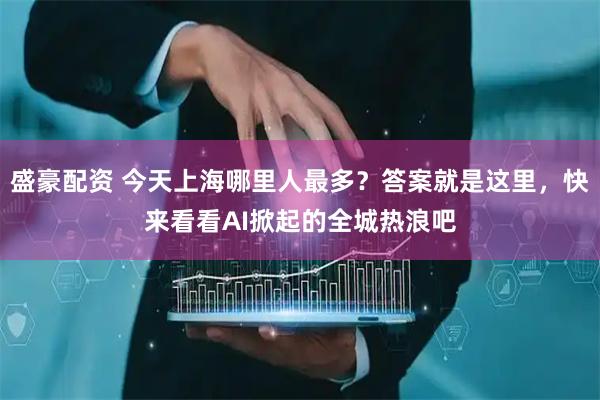 盛豪配资 今天上海哪里人最多？答案就是这里，快来看看AI掀起的全城热浪吧