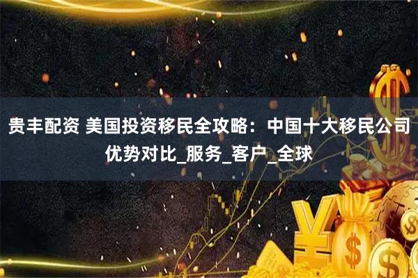 贵丰配资 美国投资移民全攻略：中国十大移民公司优势对比_服务_客户_全球