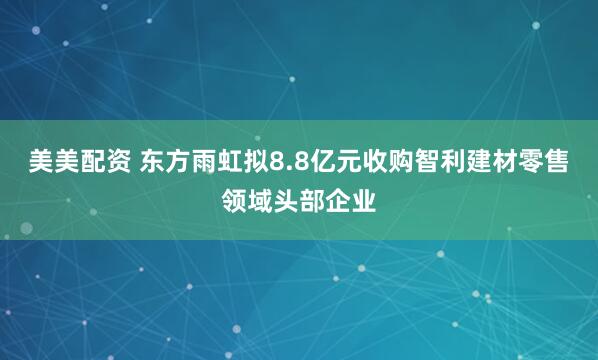 美美配资 东方雨虹拟8.8亿元收购智利建材零售领域头部企业