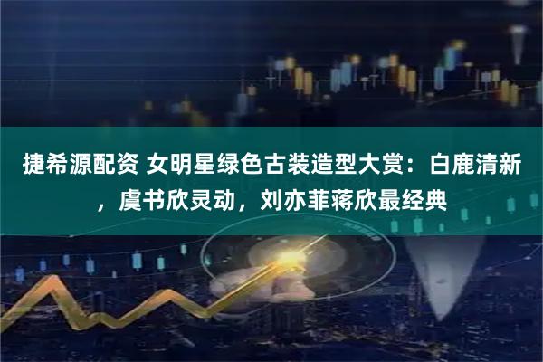 捷希源配资 女明星绿色古装造型大赏：白鹿清新，虞书欣灵动，刘亦菲蒋欣最经典