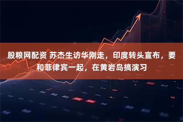 股粮网配资 苏杰生访华刚走，印度转头宣布，要和菲律宾一起，在黄岩岛搞演习