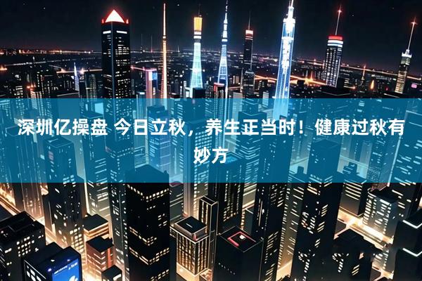 深圳亿操盘 今日立秋，养生正当时！健康过秋有妙方