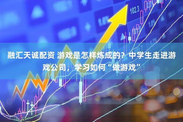 融汇天诚配资 游戏是怎样炼成的？中学生走进游戏公司，学习如何“做游戏”