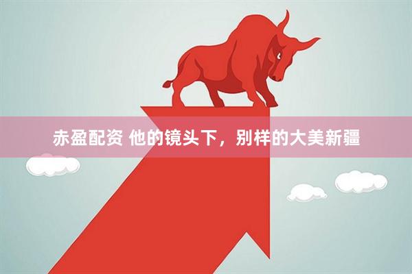 赤盈配资 他的镜头下，别样的大美新疆