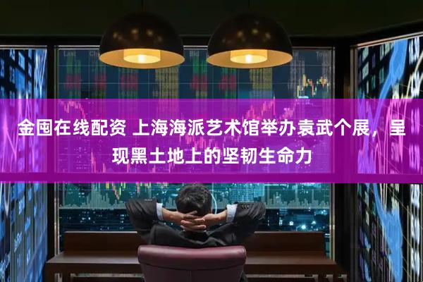 金囤在线配资 上海海派艺术馆举办袁武个展，呈现黑土地上的坚韧生命力