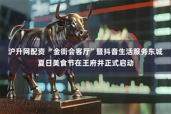 沪升网配资 “金街会客厅”暨抖音生活服务东城夏日美食节在王府井正式启动