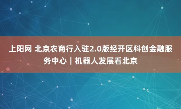 上阳网 北京农商行入驻2.0版经开区科创金融服务中心｜机器人发展看北京