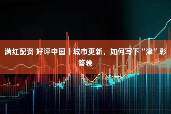满红配资 好评中国｜城市更新，如何写下“津”彩答卷