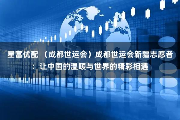 星富优配 （成都世运会）成都世运会新疆志愿者：让中国的温暖与世界的精彩相遇