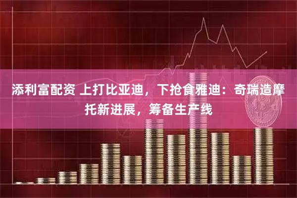 添利富配资 上打比亚迪，下抢食雅迪：奇瑞造摩托新进展，筹备生产线