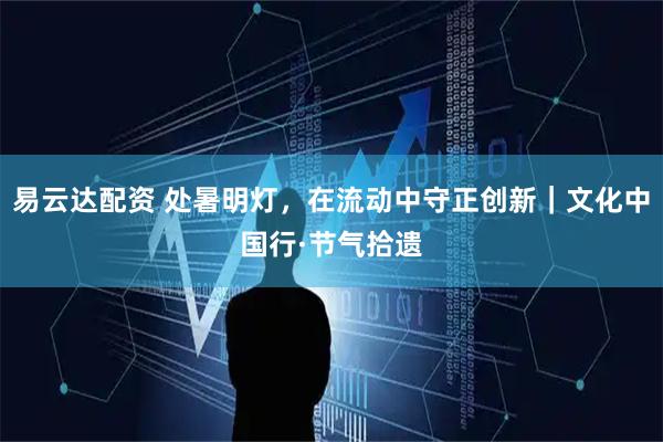 易云达配资 处暑明灯，在流动中守正创新｜文化中国行·节气拾遗