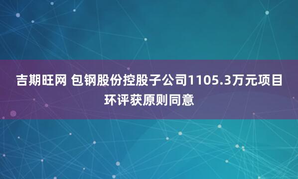 吉期旺网 包钢股份控股子公司1105.3万元项目环评获原则同意