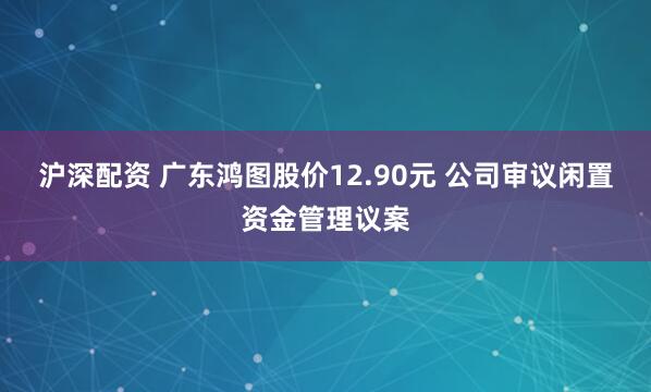 沪深配资 广东鸿图股价12.90元 公司审议闲置资金管理议案