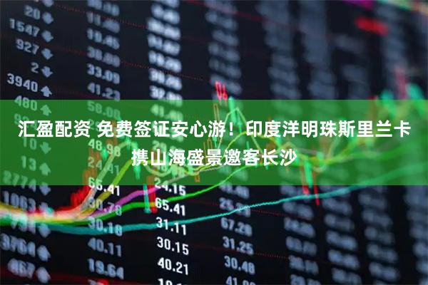 汇盈配资 免费签证安心游！印度洋明珠斯里兰卡携山海盛景邀客长沙