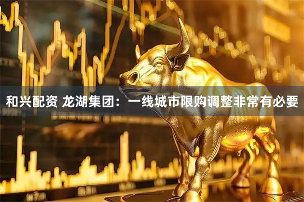 和兴配资 龙湖集团：一线城市限购调整非常有必要