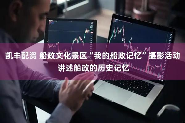 凯丰配资 船政文化景区“我的船政记忆”摄影活动 讲述船政的历史记忆