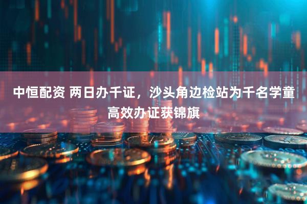 中恒配资 两日办千证，沙头角边检站为千名学童高效办证获锦旗