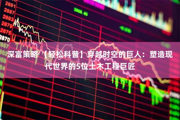 深富策略 【轻松科普】穿越时空的巨人：塑造现代世界的5位土木工程巨匠