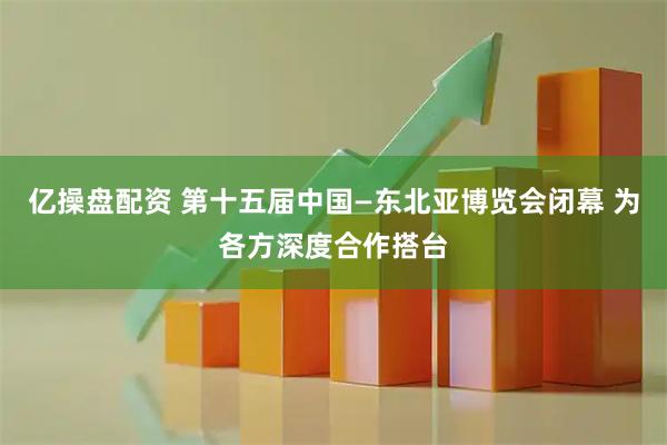 亿操盘配资 第十五届中国—东北亚博览会闭幕 为各方深度合作搭台