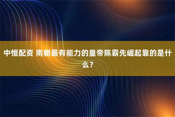 中恒配资 南朝最有能力的皇帝陈霸先崛起靠的是什么？