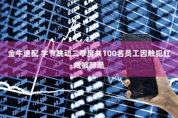 金牛速配 字节跳动二季度共100名员工因触犯红线被辞退