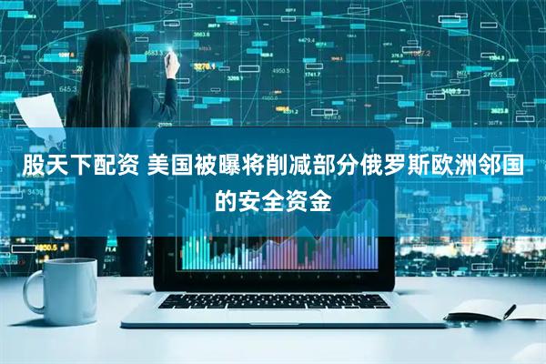 股天下配资 美国被曝将削减部分俄罗斯欧洲邻国的安全资金
