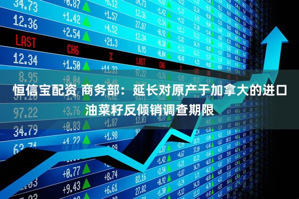 恒信宝配资 商务部：延长对原产于加拿大的进口油菜籽反倾销调查期限