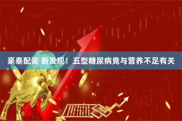 豪泰配资 新发现！五型糖尿病竟与营养不足有关