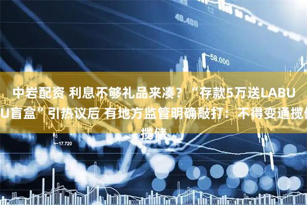 中岩配资 利息不够礼品来凑？“存款5万送LABUBU盲盒”引热议后 有地方监管明确敲打：不得变通揽储
