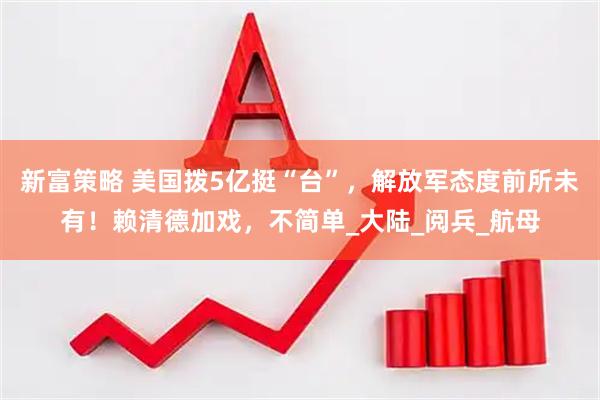 新富策略 美国拨5亿挺“台”，解放军态度前所未有！赖清德加戏，不简单_大陆_阅兵_航母