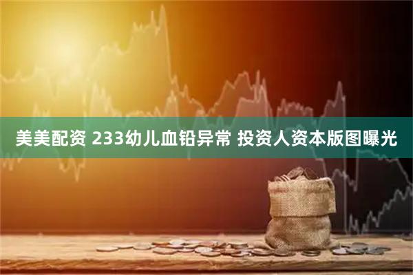 美美配资 233幼儿血铅异常 投资人资本版图曝光