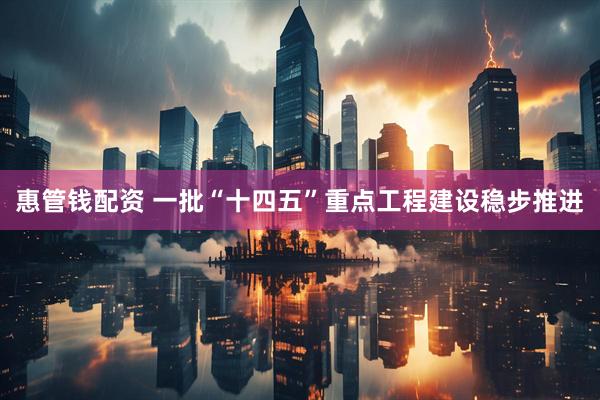 惠管钱配资 一批“十四五”重点工程建设稳步推进