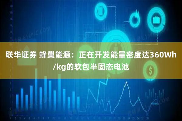 联华证券 蜂巢能源：正在开发能量密度达360Wh/kg的软包半固态电池