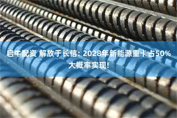 启牛配资 解放于长信: 2028年新能源重卡占50%大概率实现!