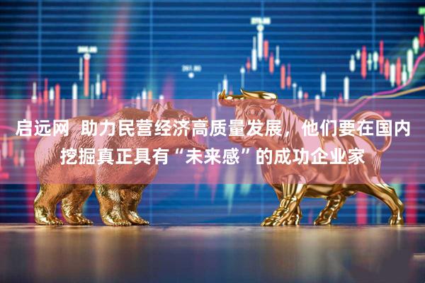 启远网  助力民营经济高质量发展，他们要在国内挖掘真正具有“未来感”的成功企业家