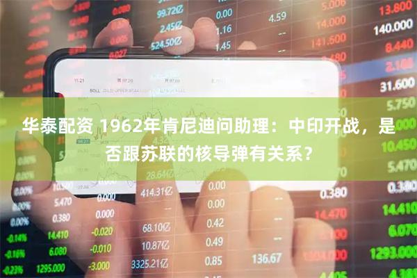 华泰配资 1962年肯尼迪问助理：中印开战，是否跟苏联的核导弹有关系？