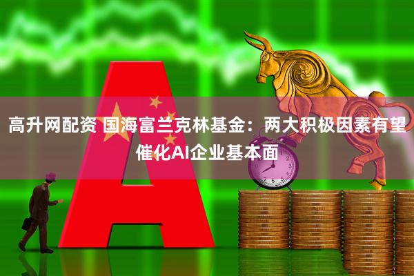 高升网配资 国海富兰克林基金：两大积极因素有望催化AI企业基本面