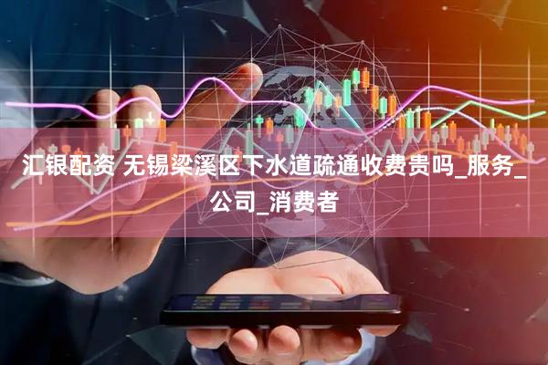 汇银配资 无锡梁溪区下水道疏通收费贵吗_服务_公司_消费者
