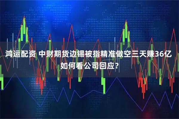 鸿运配资 中财期货边锡被指精准做空三天赚36亿 如何看公司回应？