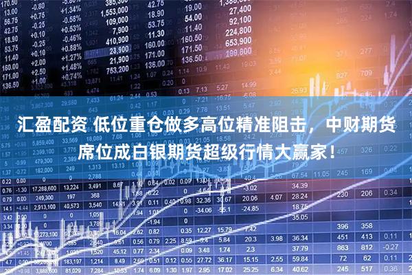汇盈配资 低位重仓做多高位精准阻击，中财期货席位成白银期货超级行情大赢家！
