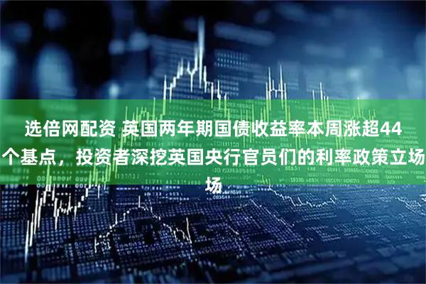 选倍网配资 英国两年期国债收益率本周涨超44个基点，投资者深挖英国央行官员们的利率政策立场