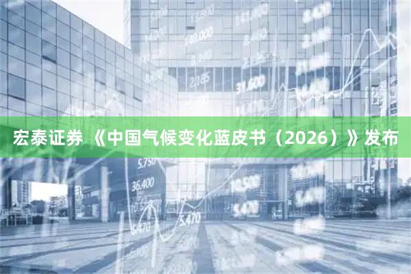 宏泰证券 《中国气候变化蓝皮书（2026）》发布
