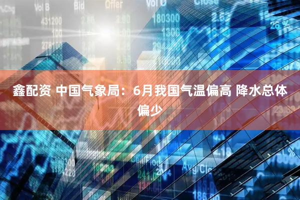 鑫配资 中国气象局：6月我国气温偏高 降水总体偏少